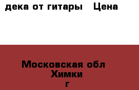 дека от гитары › Цена ­ 500 - Московская обл., Химки г. Музыкальные инструменты и оборудование » Другое   . Московская обл.,Химки г.